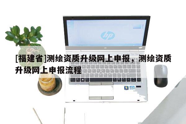 [福建省]測繪資質(zhì)升級網(wǎng)上申報，測繪資質(zhì)升級網(wǎng)上申報流程