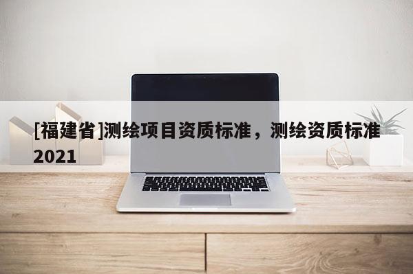 [福建省]測(cè)繪項(xiàng)目資質(zhì)標(biāo)準(zhǔn)，測(cè)繪資質(zhì)標(biāo)準(zhǔn)2021