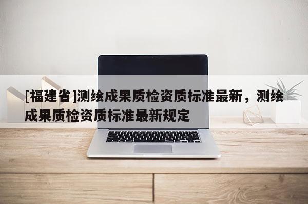 [福建省]測(cè)繪成果質(zhì)檢資質(zhì)標(biāo)準(zhǔn)最新，測(cè)繪成果質(zhì)檢資質(zhì)標(biāo)準(zhǔn)最新規(guī)定