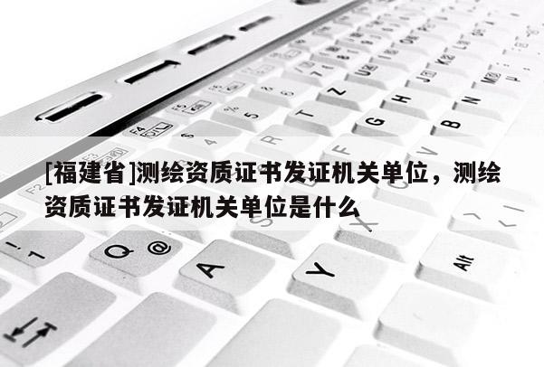 [福建省]測(cè)繪資質(zhì)證書發(fā)證機(jī)關(guān)單位，測(cè)繪資質(zhì)證書發(fā)證機(jī)關(guān)單位是什么