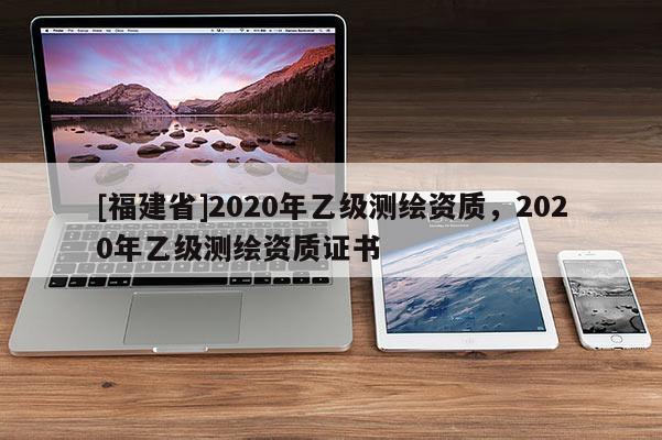 [福建省]2020年乙級測繪資質(zhì)，2020年乙級測繪資質(zhì)證書