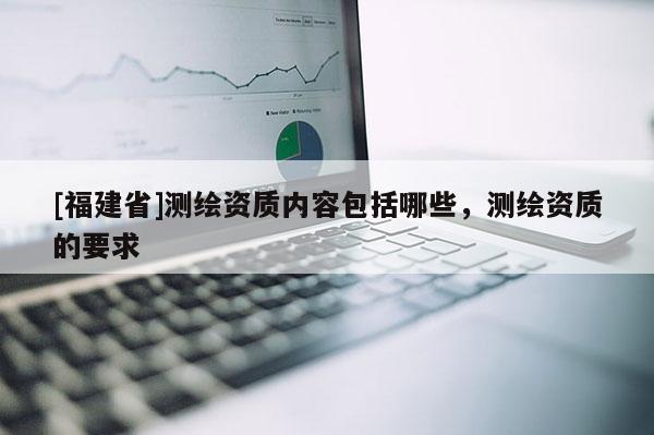 [福建省]測繪資質(zhì)內(nèi)容包括哪些，測繪資質(zhì)的要求