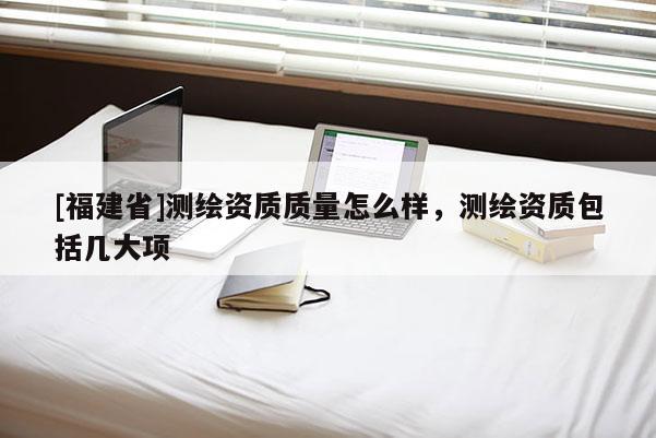 [福建省]測(cè)繪資質(zhì)質(zhì)量怎么樣，測(cè)繪資質(zhì)包括幾大項(xiàng)