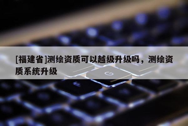 [福建省]測繪資質可以越級升級嗎，測繪資質系統(tǒng)升級