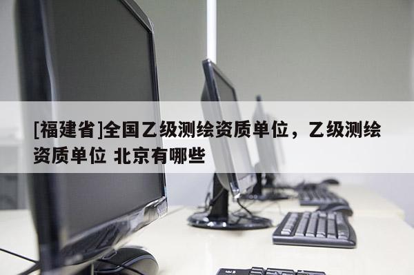 [福建省]全國乙級測繪資質單位，乙級測繪資質單位 北京有哪些