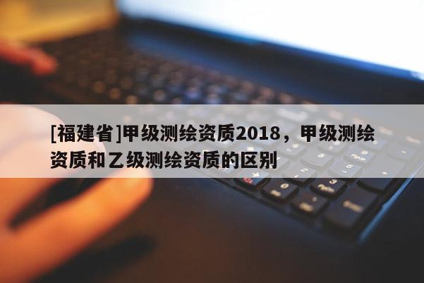 [福建省]甲級測繪資質(zhì)2018，甲級測繪資質(zhì)和乙級測繪資質(zhì)的區(qū)別