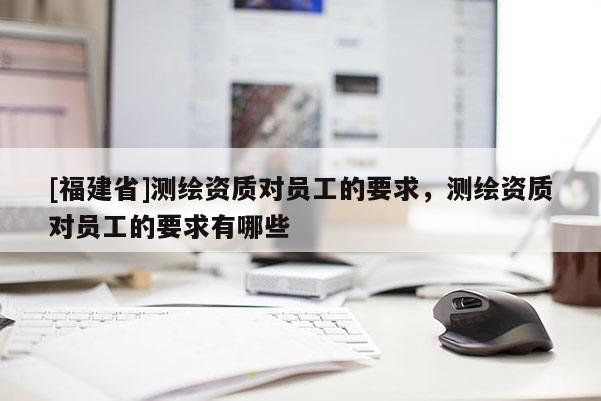 [福建省]測(cè)繪資質(zhì)對(duì)員工的要求，測(cè)繪資質(zhì)對(duì)員工的要求有哪些