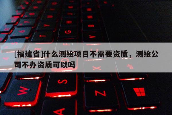 [福建省]什么測(cè)繪項(xiàng)目不需要資質(zhì)，測(cè)繪公司不辦資質(zhì)可以嗎