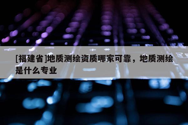 [福建省]地質(zhì)測繪資質(zhì)哪家可靠，地質(zhì)測繪是什么專業(yè)