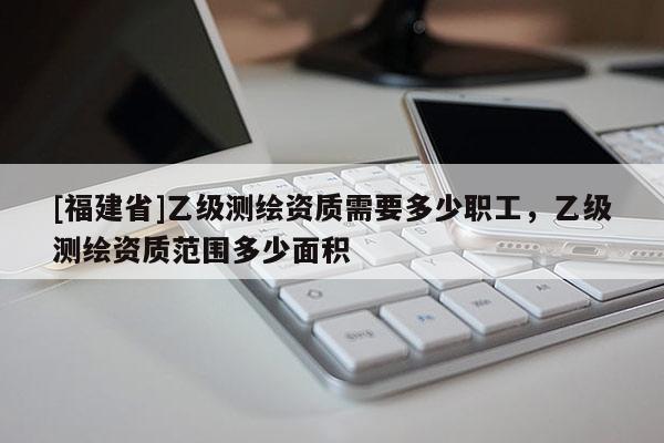 [福建省]乙級(jí)測(cè)繪資質(zhì)需要多少職工，乙級(jí)測(cè)繪資質(zhì)范圍多少面積