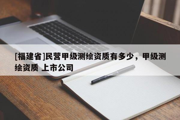 [福建省]民營甲級(jí)測(cè)繪資質(zhì)有多少，甲級(jí)測(cè)繪資質(zhì) 上市公司