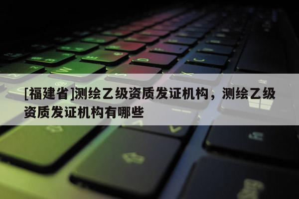 [福建省]測(cè)繪乙級(jí)資質(zhì)發(fā)證機(jī)構(gòu)，測(cè)繪乙級(jí)資質(zhì)發(fā)證機(jī)構(gòu)有哪些
