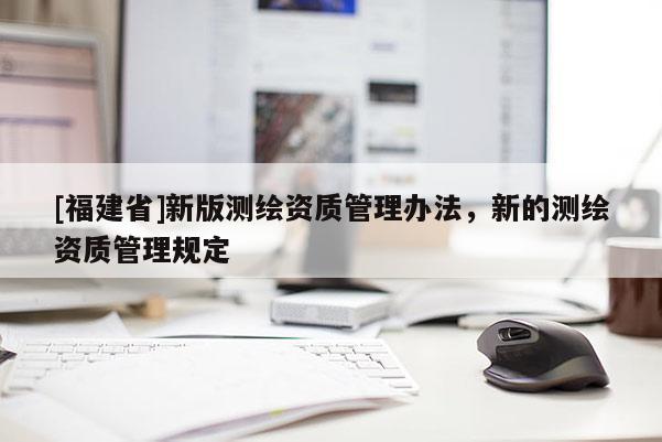 [福建省]新版測(cè)繪資質(zhì)管理辦法，新的測(cè)繪資質(zhì)管理規(guī)定
