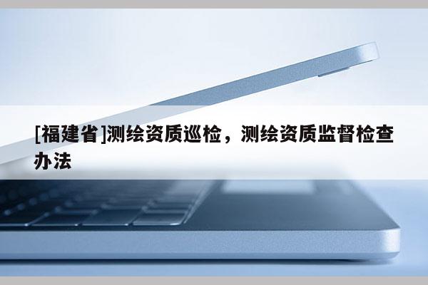 [福建省]測繪資質(zhì)巡檢，測繪資質(zhì)監(jiān)督檢查辦法