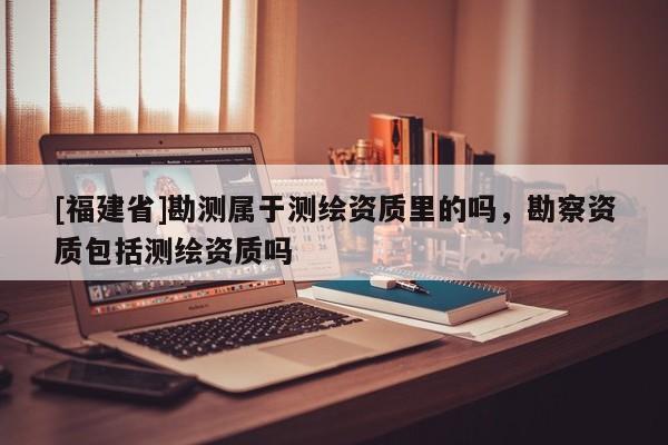 [福建省]勘測(cè)屬于測(cè)繪資質(zhì)里的嗎，勘察資質(zhì)包括測(cè)繪資質(zhì)嗎