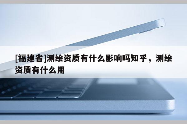 [福建省]測繪資質(zhì)有什么影響嗎知乎，測繪資質(zhì)有什么用