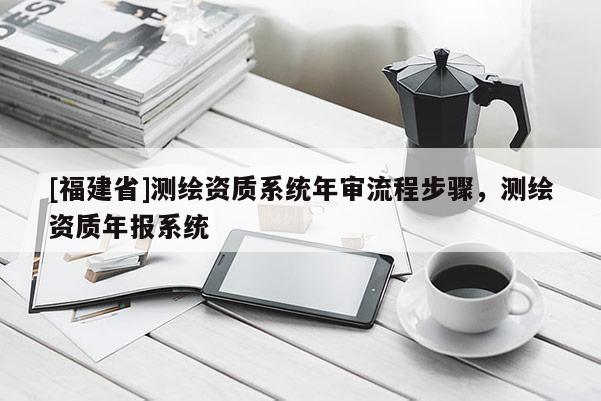 [福建省]測繪資質(zhì)系統(tǒng)年審流程步驟，測繪資質(zhì)年報系統(tǒng)