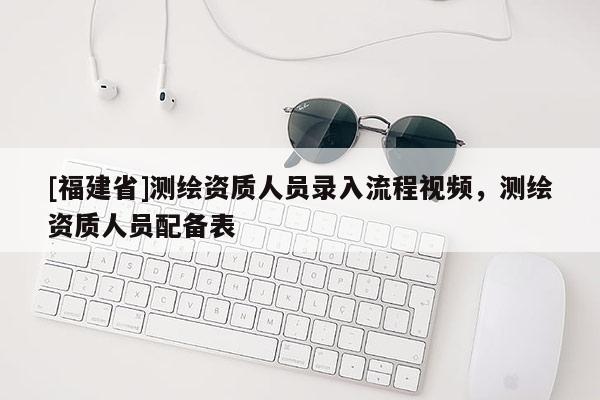 [福建省]測(cè)繪資質(zhì)人員錄入流程視頻，測(cè)繪資質(zhì)人員配備表