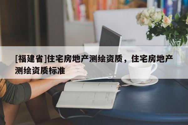 [福建省]住宅房地產(chǎn)測(cè)繪資質(zhì)，住宅房地產(chǎn)測(cè)繪資質(zhì)標(biāo)準(zhǔn)
