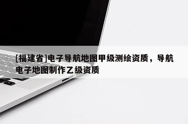 [福建省]電子導(dǎo)航地圖甲級測繪資質(zhì)，導(dǎo)航電子地圖制作乙級資質(zhì)