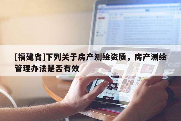 [福建省]下列關(guān)于房產(chǎn)測(cè)繪資質(zhì)，房產(chǎn)測(cè)繪管理辦法是否有效