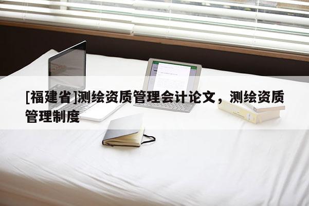[福建省]測繪資質(zhì)管理會計論文，測繪資質(zhì)管理制度