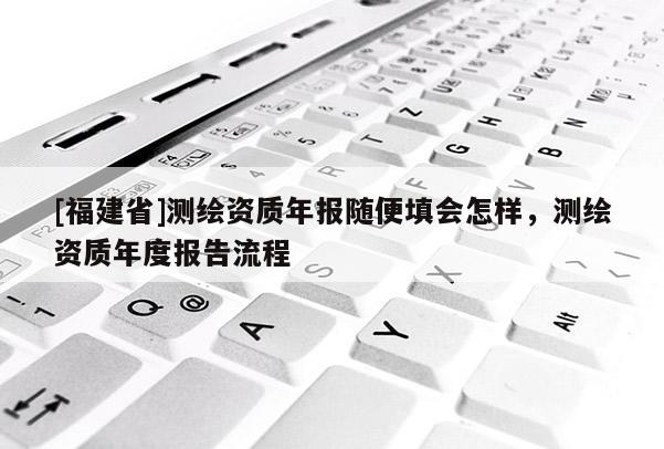 [福建省]測(cè)繪資質(zhì)年報(bào)隨便填會(huì)怎樣，測(cè)繪資質(zhì)年度報(bào)告流程