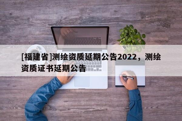 [福建省]測繪資質(zhì)延期公告2022，測繪資質(zhì)證書延期公告