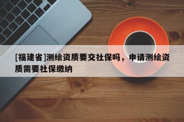 [福建省]測繪資質(zhì)要交社保嗎，申請測繪資質(zhì)需要社保繳納