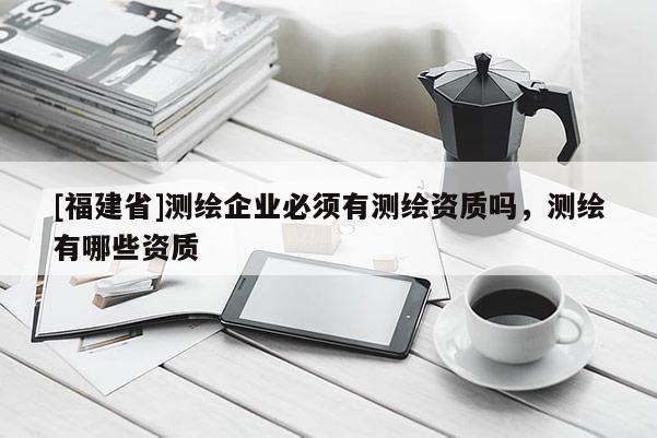 [福建省]測繪企業(yè)必須有測繪資質(zhì)嗎，測繪有哪些資質(zhì)