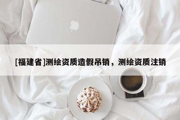 [福建省]測繪資質造假吊銷，測繪資質注銷