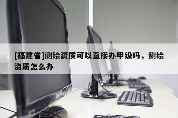 [福建省]測繪資質(zhì)可以直接辦甲級嗎，測繪資質(zhì)怎么辦