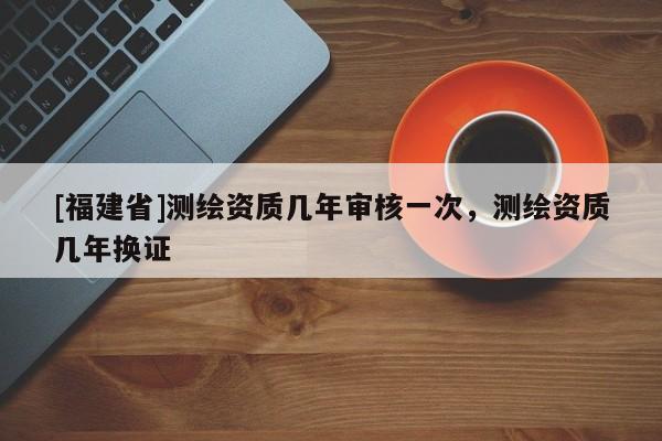 [福建省]測繪資質(zhì)幾年審核一次，測繪資質(zhì)幾年換證
