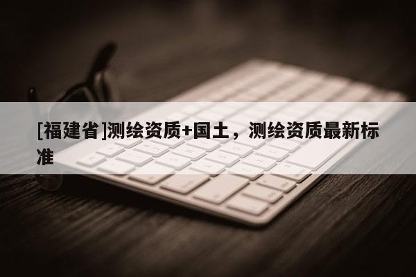 [福建省]測(cè)繪資質(zhì)+國(guó)土，測(cè)繪資質(zhì)最新標(biāo)準(zhǔn)