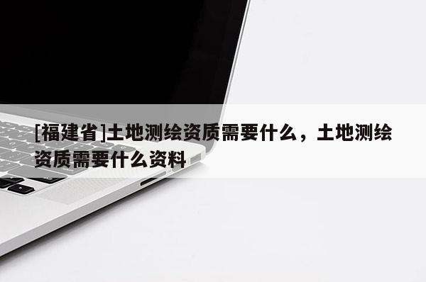 [福建省]土地測繪資質(zhì)需要什么，土地測繪資質(zhì)需要什么資料