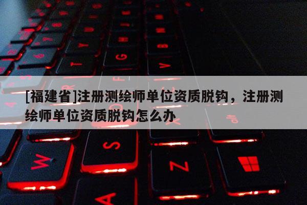 [福建省]注冊測繪師單位資質(zhì)脫鉤，注冊測繪師單位資質(zhì)脫鉤怎么辦