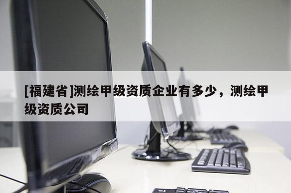 [福建省]測(cè)繪甲級(jí)資質(zhì)企業(yè)有多少，測(cè)繪甲級(jí)資質(zhì)公司