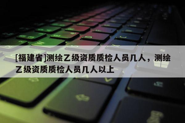 [福建省]測繪乙級資質(zhì)質(zhì)檢人員幾人，測繪乙級資質(zhì)質(zhì)檢人員幾人以上