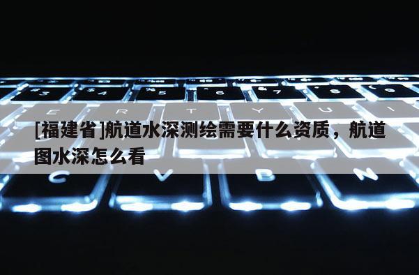 [福建省]航道水深測繪需要什么資質(zhì)，航道圖水深怎么看