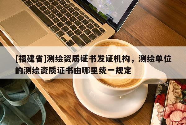 [福建省]測繪資質(zhì)證書發(fā)證機(jī)構(gòu)，測繪單位的測繪資質(zhì)證書由哪里統(tǒng)一規(guī)定