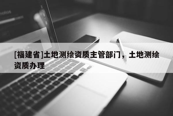 [福建省]土地測繪資質(zhì)主管部門，土地測繪資質(zhì)辦理