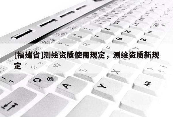 [福建省]測繪資質(zhì)使用規(guī)定，測繪資質(zhì)新規(guī)定