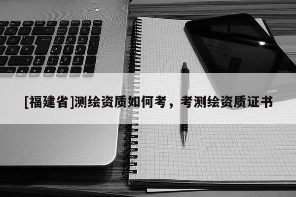 [福建省]測(cè)繪資質(zhì)如何考，考測(cè)繪資質(zhì)證書