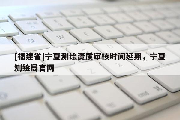 [福建省]寧夏測繪資質(zhì)審核時(shí)間延期，寧夏測繪局官網(wǎng)