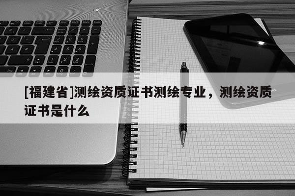 [福建省]測繪資質(zhì)證書測繪專業(yè)，測繪資質(zhì)證書是什么