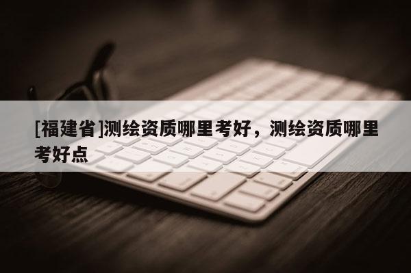 [福建省]測繪資質(zhì)哪里考好，測繪資質(zhì)哪里考好點