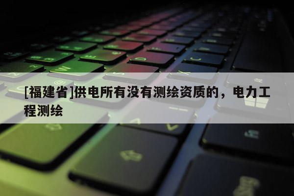[福建省]供電所有沒有測繪資質(zhì)的，電力工程測繪