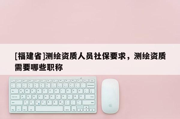 [福建省]測(cè)繪資質(zhì)人員社保要求，測(cè)繪資質(zhì)需要哪些職稱