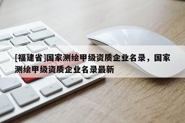 [福建省]國家測繪甲級資質(zhì)企業(yè)名錄，國家測繪甲級資質(zhì)企業(yè)名錄最新