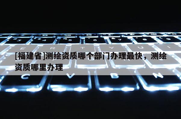 [福建省]測繪資質(zhì)哪個部門辦理最快，測繪資質(zhì)哪里辦理